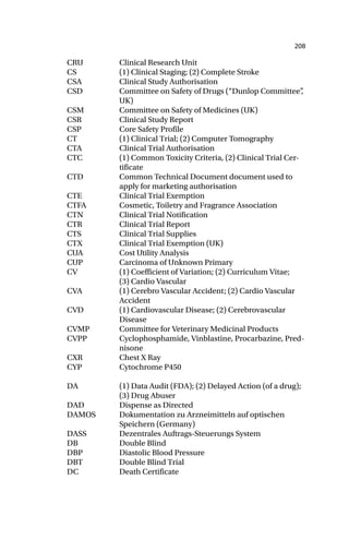 208
CRU Clinical Research Unit
CS (1) Clinical Staging; (2) Complete Stroke
CSA Clinical Study Authorisation
CSD Committee on Safety of Drugs (“Dunlop Committee”
,
UK)
CSM Committee on Safety of Medicines (UK)
CSR Clinical Study Report
CSP Core Safety Profile
CT (1) Clinical Trial; (2) Computer Tomography
CTA Clinical Trial Authorisation
CTC (1) Common Toxicity Criteria, (2) Clinical Trial Cer-
tificate
CTD Common Technical Document document used to
apply for marketing authorisation
CTE Clinical Trial Exemption
CTFA Cosmetic, Toiletry and Fragrance Association
CTN Clinical Trial Notification
CTR Clinical Trial Report
CTS Clinical Trial Supplies
CTX Clinical Trial Exemption (UK)
CUA Cost Utility Analysis
CUP Carcinoma of Unknown Primary
CV (1) Coefficient of Variation; (2) Curriculum Vitae;
(3) Cardio Vascular
CVA (1) Cerebro Vascular Accident; (2) Cardio Vascular
Accident
CVD (1) Cardiovascular Disease; (2) Cerebrovascular
Disease
CVMP Committee for Veterinary Medicinal Products
CVPP Cyclophosphamide, Vinblastine, Procarbazine, Pred-
nisone
CXR Chest X Ray
CYP Cytochrome P450
DA (1) Data Audit (FDA); (2) Delayed Action (of a drug);
(3) Drug Abuser
DAD Dispense as Directed
DAMOS Dokumentation zu Arzneimitteln auf optischen
Speichern (Germany)
DASS Dezentrales Auftrags-Steuerungs System
DB Double Blind
DBP Diastolic Blood Pressure
DBT Double Blind Trial
DC Death Certificate
 