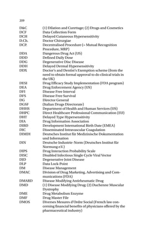 209
D&C (1) Dilation and Curettage; (2) Drugs and Cosmetics
DCF Data Collection Form
DCH Delayed Cutaneous Hypersensitivity
D.Ch. Doctor Chirurgiae
DCP. Decentralised Procedure (= Mutual Recognition
Procedure, MRP)
DDA Dangerous Drug Act (US)
DDD Defined Daily Dose
DDG Degenerative Disc Disease
DDH Delayed Dermal Hypersensitivity
DDX Doctor’s and Dentist’s Exemption scheme (from the
need to obtain formal approval to do clinical trials in
the UK)
DESI Drug Efficacy Study Implementation (FDA program)
DEA Drug Enforcement Agency (US)
DFI Disease Free Interval
DFS Disease Free Survival
DG Director General
DGSF (Italian Drugs Directorate)
DHHS Department of Health and Human Services (US)
DHPC Direct Healthcare Professional Communication (EU)
DHT Delayed Type Hypersensitivity
DIA Drug Information Association
DIBD Development International Birth Date (EMEA)
DIC Disseminated Intravascular Coagulation
DIMDI Deutsches Institut für Medizinische Dokumentation
und Information
DIN Deutsche Industrie-Norm (Deutsches Institut für
Normung e.V.)
DIPS Drug Interaction Probability Scale
DISC Disabled Infectious Single Cycle Viral Vector
DJD Degenerative Joint Disease
DLP Data Lock-Point
DM Disease Management
DMAC Division of Drug Marketing, Advertising and Com-
munications (FDA)
DMARD Disease Modifying Antirheumatic Drug
DMD (1) Disease Modifying Drug; (2) Duchenne Muscular
Dystrophy
DME Drug Metabolism Enzyme
DMF Drug Master File
DMOS Diverses Mesures d’Ordre Social (French law con-
cerning financial benefits of physicians offered by the
pharmaceutical industry)
 