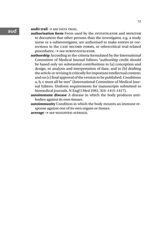12
aud audit trail → see data trail.
authorisation form Form used by the investigator and monitor
to document that other persons than the investigator, e.g. a study
nurse or a subinvestigator, are authorised to make entries or cor-
rections in the case record forms, or othercritical trial-related
procedures; → see subinvestigator.
authorship According to the criteria formulated by the International
Committee of Medical Journal Editors “authorship credit should
be based only on substantial contributions to (a) conception and
design, or analysis and interpretation of data; and to (b) drafting
the article or revising it critically for important intellectual content;
and on (c) final approval of the version to be published. Conditions
a, b, c must all be met” (International Committee of Medical Jour-
nal Editors. Uniform requirements for manuscripts submitted to
biomedical journals. N Engl J Med 1991, 324: 1415–1417).
autoimmune disease A disease in which the body produces anti-
bodies against its own tissues.
autoimmunity Condition in which the body mounts an immune re-
sponse against one of its own organs or tissues.
average → see weighted average.
 