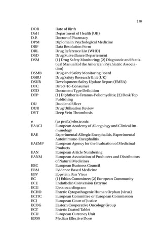 210
DOB Date of Birth
DoH Department of Health (UK)
D.P. Doctor of Pharmacy
DPM Diploma in Psychological Medicine
DRF Data Resolution Form
DRL Drug Reference List (WHO)
DSD Drug Surveillance Departement
DSM (1) Drug Safety Monitoring; (2) Diagnostic and Statis-
tical Manual (of the American Psychiatric Associa-
tion)
DSMB Drug and Safety Monitoring Board
DSRU Drug Safety Research Unit (UK)
DSUR Development Safety Update Report (EMEA)
DTC Direct-To-Consumer
DTD Document Type Definition
DTP (1) Diphtheria-Tetanus-Poliomyelitis; (2) Desk Top
Publishing
DU Duodenal Ulcer
DUR Drug Utilisation Review
DVT Deep Vein Thrombosis
e (as prefix) electronic
EAACI European Academy of Allergology and Clinical Im-
munology
EAE Experimental Allergic Encephalitis, Experimental
Autoimmune-Encephalitis
EAEMP European Agency for the Evaluation of Medicinal
Products
EAN European Article Numbering
EANM European Association of Producers and Distributors
of Natural Medicines
EBC European Business Council
EBM Evidence Based Medicine
EBV Eppstein Barr Virus
EC (1) Ethics Committee; (2) European Community
ECE Endothelin Conversion Enzyme
ECG Electrocardiogram
ECHO Enteric Cytopathogenic Human Orphan (virus)
ECITC European Committee or European Commission
ECJ European Court of Justice
ECOG Eastern Cooperative Oncology Group
ECT Enteric Coated Tablet
ECU European Currency Unit
ED50 Median Effective Dose
 