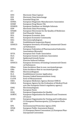 211
EDC Electronic Data Capture
EDI Electronic Data Interchange
EDL Essential Drug List
EDMA European Diagnostic Manufacturers Association
EDMF European Drug Master File
EDMUS European Database on Multiple Sclerosis
EDP Electronic Data Processing
EDQM European Directorate for the Quality of Medicines
EDV End Diastolic Volume
EEA European Economic Area
EEC European Economic Community
EEG Electroencephalogram
EIR Establishment Inspection Report
EINECS European Inventory of Existing Commercial Chemi-
cal Substances
EFPIA European Federation of Pharmaceutical Industries
Associations (Brussels)
EFTA European Free Trade Association
EGA European Generic medicines Association
EGF Epidermal Growth Factor
EIA Exercise Induced Asthma
EINECS European Inventory of Existing Commercial Chemi-
cal Substances
EIRnv Extra Incidence Rate in non-vaccinated groups
EIRv Extra Incidence Rate in vaccinated groups
EKG Electrocardiogram
ELA Establishment License Application
ELISA Enzyme Linked Immunosorbent Assay
E of M Error of Measurement
EMA European Medicines Agency (former EMEA)
EMEA European Agency for the Evaluation of Medical Prod-
ucts (the European Union’s regulatory agency)
EMG Electromyelogram
EN European Norm
EOQ European Organization for Quality
EORTC European Organization for Research and Treatment
of Cancer
EOTC European Organization for Testing and Certification
EP (1) European Pharmacopoeia, (2) European Parla-
ment
EPA Environmental Protection Agency (US)
EPAR European Public Assessment Report
EPC (1) European Patent Convention; (2) European Phar-
macopoeial Convention
 