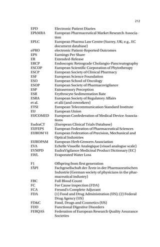 212
EPD Electronic Patient Diaries
EPhMRA European Pharmaceutical Market Research Associa-
tion
EPLC European Pharma Law Centre (Surrey, UK; e.g., EC
document database)
ePRO electronic Patient-Reported Outcomes
EPS Earnings Per Share
ER Extended-Release
ERCP Endoscopic Retrograde Cholangio-Pancreatography
ESCOP European Scientific Corporation of Phytotherapy
ESCP European Society of Clinical Pharmacy
ESF European Science Foundation
ESO European School of Oncology
ESOP European Society of Pharmacovigilance
ESP Extrasensory Perception
ESR Erythrocyte Sedimentation Rate
ESRA European Society of Regulatory Affairs
et al. et alii (and coworkers)
ETSI European Telecommunication Standard Institute
EU European Union
EUCOMED European Confederation of Medical Device Associa-
tions
EudraCT (European Clinical Trials Database)
EUFEPS European Federation of Pharmaceutical Sciences
EUROM VI European Federation of Precision, Mechanical and
Optical Industries
EUROPAM European Herb Growers Association
EVA Echelle Visuelle Analogique (visuel analogue scale)
EVMPD EudraVigilance Medicinal Product Dictionary (EC)
EWL Evaporated Water Loss
F1 Offspring from first generation
FÄPI Fachgesellschaft der Ärzte in der Pharmazeutischen
Industrie (German society of physicians in the phar-
maceutical industry)
FBC Full Blood Count
FC For Cause inspection (FDA)
FCA Freund’s Complete Adjuvant
FDA (1) Food and Drug Administration (US); (2) Federal
Drug Agency (US)
FD&C Food, Drugs and Cosmetics (US)
FDD Functional Digestive Disorders
FERQAS Federation of European Research Quality Assurance
Societies
 