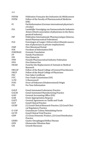 213
FEFIM Fédération Française des Industries du Médicament
FFPM Fellow of the Faculty of Pharmaceutical Medicine
(UK)
FI Fachinformation (German international physician’s
circular)
FIA Landelijke Vereniging van Farmaceutische Industrie-
Artsen (Dutch association of physicians in the thera-
peutical industry)
FIP Fédération Internationale Pharmaceutique (Interna-
tional Pharmaceutical Federation)
FLE Foreningen af Laeger i Erhvervslivet (Danish assoca-
tion of physicians in private employment)
FMP First Menstrual Period
FOI Freedom of Information (US)
FORTRAN Formula Translation
FP Family Practitioner
FPI First Patient In
FPIF Finnish Pharmaceutical Industry Federation
FPO First Patient Out
FRAM Fund for the Replacement of Animals in Medical
Research
FRCGP Fellow of the Royal College of General Practitioners
FRCP Fellow of the Royal College of Physicians
FSC Free Sales Certificate
FTC Free Trade Commission (US)
5-FU 5-fluorouracil
FUO Fever of Unknown (Undetermined) Origin
FYI For Your Information
GALP Good Automated Laboratory Practice
GALM Good Automated Manufactoring Practice
GAO General Accounting Office (US)
GAR Grant Appropriation Request
GATT General Agreement on Tariffs and Trade
GCP Good Clinical Practice
GCRP (1) Good Clinical Research Practice; (2) Good Clini-
cal Regulatory Practice
G-CSF Granulocyte-Colony Stimulating Factor
GCTP Good Clinical Trial Practice
GDP (1) Gross Domestic Product, (2) Good Distribution
Practice
GERD Gastro-Oesophageal Reflux Disease
GFR Glomerular Filtration Rate
GH Growth Hormone
 