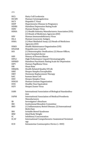 215
HCL Hairy Cell Leukemia
HCMV Human Cytomegalovirus
HCV Hepatitis C Virus
HDP Hypertensive Disease in Pregnancy
HDRS Hamilton Depression Rating Scale
HHV Human Herpes Virus
HIMA (1) Health Industry Manufacturers Association (US);
(2) Heads of Medicines Agencies (EU)
HIV Human Immunodeficiency Virus
HLA Human Leucocyte Antigen
HMA (1) Host Mediated Assay; (2) Heads of Medicines
Agencies (EU)
HMO Health Maintenance Organisation (US)
HNANB Hepatitis non A non B
HO (1) Heterotrophic Ossification; (2) House Officer,
junior hospital doctor
HPI History of Present Illness
HPLC High Performance Liquid Chromatography
HPRSD Hamilton Psychiatric Rating Scale for Depression
HPV Human Papilloma Virus
HR Heart Rate
HRQOL Health Related Quality Of Life
HRS Herpes Simplex Encephalitis
HRT Hormone Replacement Therapy
hSC human Stem Cell
HSV Herpes Simplex Virus
HUGO Human Genom Organization
HYE Healthy Year Equivalent
HZV Herpes Zoster Virus
IABS International Association of Biological Standardisa-
tion
IAPM International Association of Medical Prosthesis
Manufacturers
IB Investigator’s Brochure
IBC Institutional Biosafety Committee
IBD (1) Inflammatory Bowel Disease, (2) International
Birth Date
IBS Irritable Bowel Syndrome
IBW Ideal Body Weight
IC Inhibitory Concentration
ICAT International Comprehensive Anatomical Terminol-
ogy
ICD Intrauterine Contraceptive Device (= IUD)
 