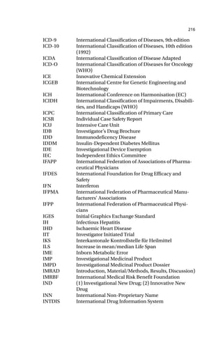 216
ICD-9 International Classification of Diseases, 9th edition
ICD-10 International Classification of Diseases, 10th edition
(1992)
ICDA International Classification of Disease Adapted
ICD-O International Classification of Diseases for Oncology
(WHO)
ICE Innovative Chemical Extension
ICGEB International Centre for Genetic Engineering and
Biotechnology
ICH International Conference on Harmonisation (EC)
ICIDH International Classification of Impairments, Disabili-
ties, and Handicaps (WHO)
ICPC International Classification of Primary Care
ICSR Individual Case Safety Report
ICU Intensive Care Unit
IDB Investigator’s Drug Brochure
IDD Immunodeficency Disease
IDDM Insulin-Dependent Diabetes Mellitus
IDE Investigational Device Exemption
IEC Independent Ethics Committee
IFAPP International Federation of Associations of Pharma-
ceutical Physicians
IFDES International Foundation for Drug Efficacy and
Safety
IFN Interferon
IFPMA International Federation of Pharmaceutical Manu-
facturers’ Associations
IFPP International Federation of Pharmaceutical Physi-
cians
IGES Initial Graphics Exchange Standard
IH Infectious Hepatitis
IHD Ischaemic Heart Disease
IIT Investigator Initiated Trial
IKS Interkantonale Kontrollstelle für Heilmittel
ILS Increase in mean/median Life Span
IME Inborn Metabolic Error
IMP Investigational Medicinal Product
IMPD Investigational Medicinal Product Dossier
IMRAD Introduction, Material/Methods, Results, Discussion)
IMRBF International Medical Risk Benefit Foundation
IND (1) Investigational New Drug; (2) Innovative New
Drug
INN International Non-Proprietary Name
INTDIS International Drug Information System
 