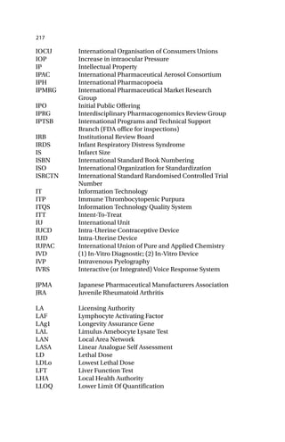 217
IOCU International Organisation of Consumers Unions
IOP Increase in intraocular Pressure
IP Intellectual Property
IPAC International Pharmaceutical Aerosol Consortium
IPH International Pharmacopoeia
IPMRG International Pharmaceutical Market Research
Group
IPO Initial Public Offering
IPRG Interdisciplinary Pharmacogenomics Review Group
IPTSB International Programs and Technical Support
Branch (FDA office for inspections)
IRB Institutional Review Board
IRDS Infant Respiratory Distress Syndrome
IS Infarct Size
ISBN International Standard Book Numbering
ISO International Organization for Standardization
ISRCTN International Standard Randomised Controlled Trial
Number
IT Information Technology
ITP Immune Thrombocytopenic Purpura
ITQS Information Technology Quality System
ITT Intent-To-Treat
IU International Unit
IUCD Intra-Uterine Contraceptive Device
IUD Intra-Uterine Device
IUPAC International Union of Pure and Applied Chemistry
IVD (1) In-Vitro Diagnostic; (2) In-Vitro Device
IVP Intravenous Pyelography
IVRS Interactive (or Integrated) Voice Response System
JPMA Japanese Pharmaceutical Manufacturers Association
JRA Juvenile Rheumatoid Arthritis
LA Licensing Authority
LAF Lymphocyte Activating Factor
LAg1 Longevity Assurance Gene
LAL Limulus Amebocyte Lysate Test
LAN Local Area Network
LASA Linear Analogue Self Assessment
LD Lethal Dose
LDLo Lowest Lethal Dose
LFT Liver Function Test
LHA Local Health Authority
LLOQ Lower Limit Of Quantification
 