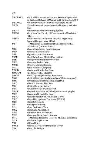 219
MEDLARS Medical Literature Analysis and Retrieval System (of
the National Library of Medicine, Bethesda, Md., US)
MEDORA Medical Dictionary for Drug Regulatory Affairs
MEFA (Danish domestic pharmaceutical industry associa-
tion)
MEMS Medication Event Monitoring System
MFPM Member of the Faculty of Pharmaceutical Medicine
(UK)
MHRA Medicines and Healthcare products Regulatory
Agency (UK; previous: MCA)
MI (1) Medicines Inspectorate (UK); (2) Myocardial
Infarction; (3) Mitotic Index
MIC Minimal Inhibitory Concentration
MID Minimal Infective Dose
MIF Migration Inhibition Factor
MIMS Monthly Index of Medical Specialities
MIS Management Information System
MLD Minimum Lethal Dose
MMR Measles/Mumps/Rubella
MNC Multi-National Company
MNLD Maximum Non-Lethal Dose
MODEM MOdulator/DEModulator
MODS Multi-Organ Dysfunction Syndrome
MOS Medical Outcome Study (quality of life instrument)
MOU Memorandum Of Understanding (US)
MPD Maximal Permissible Dose
MR Medical Representative
MRC Medical Research Council (UK)
MRCP Magnetic Resonance Cholangio-Pancreatography
MRD Maximum Repeatable Dose
MRFG Mutual Recognition Facilitation Group
MRP Mutual Recognition Procedure (EMEA)
MRT Multiple Sclerosis
MS Mass Spectrometry
MS Mean Residence Time
MSA Multi State Application
MSF Médecins Sans Frontières
MTC Minimum Toxic Concentration
MTD (1) Maximal Tolerated Dose, (2) Minimal Toxic Dose
MTR Monitor’s Trip Report
MU Million Units
MULT Mucosa-Associated Lymphoid Tissue
MW Molecular Weight
 