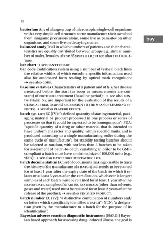 13
bay
bacterium Any of a large group of microscopic, single-cell organisms
with a very simple cell structure; some manufacture their own food
from inorganic precursors alone, some live as parasites on other
organisms, and some live on decaying matter.
balanced study Trial in which numbers of patients and their charac-
teristics are equally distributed between groups e.g. similar num-
ber of males/females, above 65 years a.s.o.; → see also stratifica-
tion.
bar chart → see gantt chart.
bar code Codification system using a number of vertical black lines
the relative widths of which encode a specific information; used
also for automated form reading by optical mark recognition;
→ see also code.
baseline variables Characteristics of a patient and of his/her disease
measured before the start (as soon as measurements are con-
stant) of protocol treatment (baseline period); → see also run-
in-phase; b.v. are important for the evaluation of the results of a
clinical trial to avoid regression to the mean or learning ef-
fects; → see also placebo effect.
batch syn. lot; EC (IV): “a defined quantity of starting material, pack-
aging material or product processed in one process or series of
processes so that it could be expected to be homogeneous”; FDA:
“specific quantity of a drug or other material that is intended to
have uniform character and quality, within specific limits, and is
produced according to a single manufacturing order during the
same cycle of manufacture”; for stability testing batches should
be selected at random, with not less than 3 batches to be taken
for assessment of batch-to-batch variability; in order to be GMP-
compliant a batch must have a minimal size of 100,000 units (e.g.,
vials); → see also batch documentation, lot.
batch documentation EC: set of documents making possible to trace
the history of the manufacture of a batch; b.d. needs to be retained
for at least 1 year after the expiry date of the batch to which it re-
lates or at least 5 years after the certification, whichever is longer;
samples of each batch must be retained for at least 1 year after the
expiry date, samples of starting materials (other than solvents,
gases and water) used must be retained for at least 2 years after the
release of the product; → see also finished product.
batch number EC (IV): “a distinctive combination of numbers and/
or letters which specifically identifies a batch”; NLN: “a designa-
tion given by the manufacturer to a batch for the purpose of its
identification”
.
Bayesian adverse reaction diagnostic instrument (BARDI) Bayes-
ian based approach for assessing drug-induced illness; the goal is
 