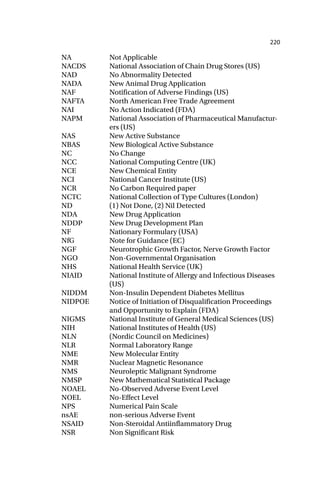 220
NA Not Applicable
NACDS National Association of Chain Drug Stores (US)
NAD No Abnormality Detected
NADA New Animal Drug Application
NAF Notification of Adverse Findings (US)
NAFTA North American Free Trade Agreement
NAI No Action Indicated (FDA)
NAPM National Association of Pharmaceutical Manufactur-
ers (US)
NAS New Active Substance
NBAS New Biological Active Substance
NC No Change
NCC National Computing Centre (UK)
NCE New Chemical Entity
NCI National Cancer Institute (US)
NCR No Carbon Required paper
NCTC National Collection of Type Cultures (London)
ND (1) Not Done, (2) Nil Detected
NDA New Drug Application
NDDP New Drug Development Plan
NF Nationary Formulary (USA)
NfG Note for Guidance (EC)
NGF Neurotrophic Growth Factor, Nerve Growth Factor
NGO Non-Governmental Organisation
NHS National Health Service (UK)
NIAID National Institute of Allergy and Infectious Diseases
(US)
NIDDM Non-Insulin Dependent Diabetes Mellitus
NIDPOE Notice of Initiation of Disqualification Proceedings
and Opportunity to Explain (FDA)
NIGMS National Institute of General Medical Sciences (US)
NIH National Institutes of Health (US)
NLN (Nordic Council on Medicines)
NLR Normal Laboratory Range
NME New Molecular Entity
NMR Nuclear Magnetic Resonance
NMS Neuroleptic Malignant Syndrome
NMSP New Mathematical Statistical Package
NOAEL No-Observed Adverse Event Level
NOEL No-Effect Level
NPS Numerical Pain Scale
nsAE non-serious Adverse Event
NSAID Non-Steroidal Antiinflammatory Drug
NSR Non Significant Risk
 