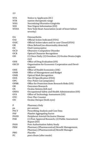 221
NTA Notice to Applicants (EC)
NTR narrow therapeutic range
NUG Necrotizing Ulcerative Gingivitis
NUI Non Urgent Information (EU)
NYHA New York Heart Association (scale of heart failure
severity)
OA Osteoarthritis
OAI Official Action Indicated (FDA)
OAIC Official Action taken and/or case Closed (FDA)
OB Ohne Befund (no abnormality detected)
OC Oral Contraceptive
OCD Obsessive-Compulsive Disorder
OCR Optical Character Recognition
OD (1) Once Daily; (2) Overdose; (3) Oculus Dextra (right
eye)
ODE Office of Drug Evaluation (US)
OECD Organisation for Economic Cooperation and Devel-
opment
OHE Office of Health Economics (UK)
OMB Office of Management and Budget
OMR Optical Mark Recognition
OOS Out-Of-Specification (FDA)
OPC One-Point-Cut (ampoules)
OPRR Office for Protection from Research Risks (US)
OR Outcomes Research
OS Oculus Sinistra (left eye)
OSHA Occupational Safety and Health Administration (US)
OTA Office of Technology Assessment (US)
OTC Over-The-Counter
OU Oculus Uterque (both eyes)
P Pharmacy Only
pa per annum
PACT Prescribing Analysis and Cost Data
PAF Platelet Aggregating Factor
PAOD Peripheral Arterial Occlusive Disease
PAR (1) Post-Approval Research; (2) Public Assessment
Report (EU)
PASS Post-Authorisation Safety Study
PBM Pharmacy (Pharmaceutical) Benefit Management,
Pharmacy (Pharmaceutical) Benefit Manager
PBO Placebo
PC post cibum (after meals)
 