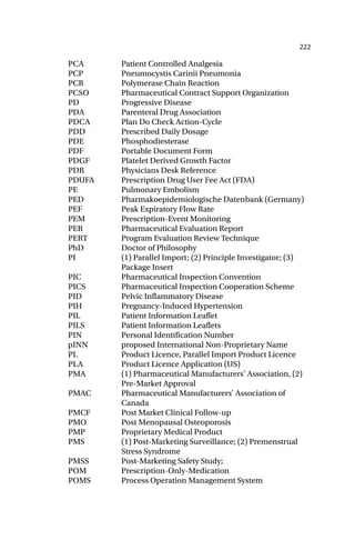 222
PCA Patient Controlled Analgesia
PCP Pneumocystis Carinii Pneumonia
PCR Polymerase Chain Reaction
PCSO Pharmaceutical Contract Support Organization
PD Progressive Disease
PDA Parenteral Drug Association
PDCA Plan Do Check Action-Cycle
PDD Prescribed Daily Dosage
PDE Phosphodiesterase
PDF Portable Document Form
PDGF Platelet Derived Growth Factor
PDR Physicians Desk Reference
PDUFA Prescription Drug User Fee Act (FDA)
PE Pulmonary Embolism
PED Pharmakoepidemiologische Datenbank (Germany)
PEF Peak Expiratory Flow Rate
PEM Prescription-Event Monitoring
PER Pharmaceutical Evaluation Report
PERT Program Evaluation Review Technique
PhD Doctor of Philosophy
PI (1) Parallel Import; (2) Principle Investigator; (3)
Package Insert
PIC Pharmaceutical Inspection Convention
PICS Pharmaceutical Inspection Cooperation Scheme
PID Pelvic Inflammatory Disease
PIH Pregnancy-Induced Hypertension
PIL Patient Information Leaflet
PILS Patient Information Leaflets
PIN Personal Identification Number
pINN proposed International Non-Proprietary Name
PL Product Licence, Parallel Import Product Licence
PLA Product Licence Application (US)
PMA (1) Pharmaceutical Manufacturers’ Association, (2)
Pre-Market Approval
PMAC Pharmaceutical Manufacturers’ Association of
Canada
PMCF Post Market Clinical Follow-up
PMO Post Menopausal Osteoporosis
PMP Proprietary Medical Product
PMS (1) Post-Marketing Surveillance; (2) Premenstrual
Stress Syndrome
PMSS Post-Marketing Safety Study;
POM Prescription-Only-Medication
POMS Process Operation Management System
 