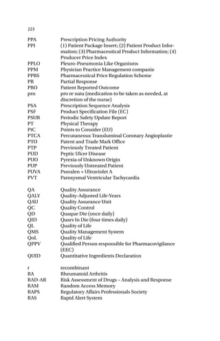 223
PPA Prescription Pricing Authority
PPI (1) Patient Package Insert; (2) Patient Product Infor-
mation; (3) Pharmaceutical Product Information; (4)
Producer Price Index
PPLO Pleuro-Pneumonia Like Organisms
PPM Physician Practice Management companie
PPRS Pharmaceutical Price Regulation Scheme
PR Partial Response
PRO Patient Reported Outcome
prn pro re nata (medication to be taken as needed, at
discretion of the nurse)
PSA Prescription Sequence Analysis
PSF Product Specification File (EC)
PSUR Periodic Safety Update Report
PT Physical Therapy
PtC Points to Consider (EU)
PTCA Percutaneous Transluminal Coronary Angioplastie
PTO Patent and Trade Mark Office
PTP Previously Treated Patient
PUD Peptic Ulcer Disease
PUO Pyrexia of Unknown Origin
PUP Previously Untreated Patient
PUVA Psoralen + Ultraviolet A
PVT Paroxysmal Ventricular Tachycardia
QA Quality Assurance
QALY Quality-Adjusted Life-Years
QAU Quality Assurance Unit
QC Quality Control
QD Quaque Die (once daily)
QID Quars In Die (four times daily)
QL Quality of Life
QMS Quality Management System
QoL Quality of Life
QPPV Qualified Person responsible for Pharmacovigilance
(EEC)
QUID Quantitative Ingredients Declaration
r recombinant
RA Rheumatoid Arthritis
RAD-AR Risk Assessment of Drugs – Analysis and Response
RAM Random Access Memory
RAPS Regulatory Affairs Professionals Society
RAS Rapid Alert System
 