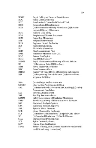 224
RCGP Royal College of General Practitioners
RCC Renal Cell Carcinoma
RCT Randomised Controlled Clinical Trial
R&D Research and Development
RDA (1) Recommended Daily Allowance; (2) Recom-
mended Dietary Allowance
RDE Remote Data Entry
RDS Respiratory Distress Syndrome
REM Rapid Eye Movement
RFP Request for Proposal
RHA Regional Health Authority
RIA Radioimmunoassay
RL Richtlinie (directive)
RMP Risk Management Plan
RMS Reference Member State (EC)
ROC Return On Capital
ROM Read Only Memory
RPSGB Royal Pharmaceutical Society of Great Britain
RR (1) Response Rate; (2) Riva Rocci
RSM Royal Society of Medicine
RSV Rous Sarcoma Virus
RTECS Registry of Toxic Effects of Chemical Substances
RTI (1) Respiratory Tract Infection; (2) Reverse Tran-
scriptase Inhibitor
S&A (urine) Sugar and Acetone test
SAARD Slow-Acting Antirheumatic Drug
SAC (1) Standardised Assessment of Causality; (2) Safety
Assessment Candidate
sAE serious Adverse Event
SAL Sterility Assurance Level
SAMM Safety Assessment of Marketed Medicines
SAPS Swedish Academy of Pharmaceutical Sciences
SAS Statistical Analysis System
SBA Summary Basis of Approval
SBP Systolic Blood Pressure
SCE Sister Chromatide Exchange
SCI (1) Science Citation Index, (2) Spinal Cord Injury
SD (1) Standard Deviation; (2) Stable Disease
SDA Standardised Decision Aids
SDI Spine Deformity Index
SDV Source Data Verification
SEAR Safety, Efficacy, and Adverse Reactions subcommit-
tee (UK, advisory committee)
 