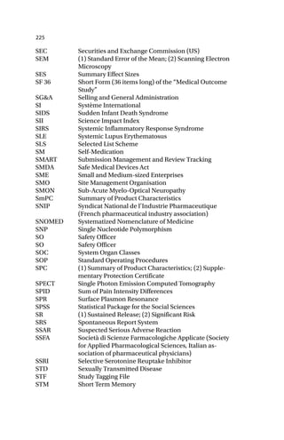 225
SEC Securities and Exchange Commission (US)
SEM (1) Standard Error of the Mean; (2) Scanning Electron
Microscopy
SES Summary Effect Sizes
SF 36 Short Form (36 items long) of the “Medical Outcome
Study”
SG&A Selling and General Administration
SI Système International
SIDS Sudden Infant Death Syndrome
SII Science Impact Index
SIRS Systemic Inflammatory Response Syndrome
SLE Systemic Lupus Erythematosus
SLS Selected List Scheme
SM Self-Medication
SMART Submission Management and Review Tracking
SMDA Safe Medical Devices Act
SME Small and Medium-sized Enterprises
SMO Site Management Organisation
SMON Sub-Acute Myelo-Optical Neuropathy
SmPC Summary of Product Characteristics
SNIP Syndicat National de l’Industrie Pharmaceutique
(French pharmaceutical industry association)
SNOMED Systematized Nomenclature of Medicine
SNP Single Nucleotide Polymorphism
SO Safety Officer
SO Safety Officer
SOC System Organ Classes
SOP Standard Operating Procedures
SPC (1) Summary of Product Characteristics; (2) Supple-
mentary Protection Certificate
SPECT Single Photon Emission Computed Tomography
SPID Sum of Pain Intensity Differences
SPR Surface Plasmon Resonance
SPSS Statistical Package for the Social Sciences
SR (1) Sustained Release; (2) Significant Risk
SRS Spontaneous Report System
SSAR Suspected Serious Adverse Reaction
SSFA Società di Scienze Farmacologiche Applicate (Society
for Applied Pharmacological Sciences, Italian as-
sociation of pharmaceutical physicians)
SSRI Selective Serotonine Reuptake Inhibitor
STD Sexually Transmitted Disease
STF Study Tagging File
STM Short Term Memory
 
