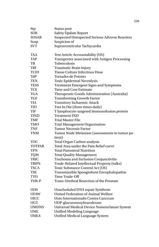 226
Stp Status post
SUR Safety Update Report
SUSAR Suspected Unexpected Serious Adverse Reaction
Susp Suspicion of
SVT Supraventricular Tachycardia
TAA Test Article Accountability (US)
TAP Transporter associated with Antigen Processing
TB Tuberculosis
TBI Traumatic Brain Injury
TCID Tissue Culture Infectious Dose
TdP Torsades de Pointes
TEN Toxic Epidermal Necrolysis
TESS Treatment Emergent Signs and Symptoms
TCE Time and Cost Estimate
TGA Therapeutic Goods Administration (Australia)
TGF Transforming Growth Factor
TIA Transitory Ischaemic Attack
TID Tres In Die (three times daily)
TIF T lymphocyte-targeted Immunofusion protein
TIND Treatment IND
TMF Trial Master File
TMO Trial Management Organisation
TNF Tumor Necrosis Factor
TNM Tumor Node Metastase (assessments in tumor pa-
tient)
TOC Total Organ Carbon analysis
TOTPAR Total Area under the Pain Relief curve
TPN Total Parenteral Nutrition
TQM Total Quality Management
TRIC Trachoma and Inclusion Conjunctivitis
TRIPS Trade-Related Intellectual Property (talks)
TSCA Toxic Substance Control Act (US)
TSE Transmissible Spongioform Encephalopathie
TTO Time Trade-Off
TUR-P Trans-Urethral Resection of the Prostate
UDS Unscheduled DNA repair Synthesis
UFAW United Federation of Animal Welfare
UICC Unio Internationalis Contra Cancrum
UGT UDP-glucuronosyltransferase
UMDNS Universal Medical Device Nomenclature System
UML Unified Modeling Language
UMLS Unified Medical Language System
 
