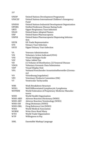 227
UNDP United Nations Development Programme
UNICEF United Nations International Children’s Emergency
Fund
UNIDO United Nations Industrial Development Organization
UPDRS Unified Parkinson Disease Rating Scale
URTI Upper Respiratory Tract Infection
USAN United States Adopted Names
USP United States Pharmacopoeia
USPDI United States Pharmacopoeia Dispensing Informa-
tion
USTR US Trade Representative
UTI Urinary Tract Infection
UUTI Upper Urinary Tract Infection
VA Veterans Administration
VAI Voluntary Action Indicated (FDA)
VAS Visual Analogue Scale
VAT Value Added Tax
VD (1) Volume of Distribution; (2) Venereal Disease
VDGS Voluntary Genomic Data Submission
VDP Visual Display Unit
VFA Verband Forschender Arzneimittelhersteller (Germa-
ny)
VO Verordnung (regulation)
VPC Veterinary Products Committee (UK)
VT Ventricular Tachycardia
WBS Work Breakdown Structure
WDLL Well Differentiated Lymphocytic Lymphoma
WFPMM World Federation of Proprietary Medicine Manufac-
turers
WHO World Health Organisation
WHO-ARD Adverse Reaction Dictionary (WHO)
WHO-ART Adverse Reaction Terminology (WHO)
WHO-DD Drug Dictionary (WHO)
WHO-DRL Drug Reference List (WHO)
WMA World Medical Association
WORM Write Once Read Many
WTO World Trade Organisation
WTP Willingness to Pay
XML Exentsible Markup Language
 