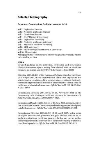 228
Selected bibliography
European Commission, EudraLex volume 1–10,
Vol 1 : Legislation Human
Vol 2 : Notice to applicants Human
Vol 3 : Guidelines Human
Vol 4 : GMP Human & Veterinary
Vol 5 : Legislation Veterinary
Vol 6 : Notice to applicants Veterinary
Vol 7 : Medicinal products Veterinary
Vol 8 : MRL Veterinary
Vol 9 : Pharmacovigilance Human & Veterinary
Vol 10 : Clinical trials
Mainpage:http://ec.europa.eu/enterprise/pharmaceuticals/eudral-
ex/eudralex_en.htm
EMEA
Detailed guidance on the collection, verification and presentation
of adverse reaction reports arising from clinical trials on medicinal
products for human use (ENTR/CT 3, Revision 1, April 2004)
Directive 2001/20/EC of the European Parliament and of the Coun-
cil of 4-April-2001 on the approximation of the laws, regulations and
administrative provisions of the member states relating to the imple-
mentation of good clinical practice in the conduct of clinical trials on
medicinal products for human use. Official Journal L 121, 01/05/2001
P. 0034–0044.
Commission Directive 2001/83/EC of 06. November 2001 on the
Community code relating to medicinal products for human use; Of-
ficial Journal L 311, 28/11/2001 P. 0067–0128.
Commission Directive 2003/63/EC of 25. June 2003, amending direc-
tive 2001/83/EC on the Community code relating to medicinal prod-
ucts for human use; Official Journal L 159, 27/6/2003 P. 046–094.
Commission Directive 2005/28/EC of 08. April 2005, laying down
principles and detailed guidelines for good clinical practice as re-
gards investigational medicinal products for human use, as well as
the requirements for authorisation of the manufacturing or importa-
tion of such products; Official Journal L 91, 9/4/2005 P. 013–019.
 