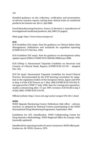 229
Detailed guidance on the collection, verification and presentation
of adverse reaction reports arising from clinical trials on medicinal
products for human use, Rev.2, Apr.2006,
Good Manufacturing Practices, Annex 13, Revision 1, manufacture of
investigational medicinal products, July 2003 (14 pages).
Main page: http://www.emea.europa.eu/
ICH
ICH Guideline E2A step4, Note for guidance on Clinical Safety Data
Management: Definitions and standards for expedited reporting
(CPMP/ICS/377/95) Nov. 1994.
ICH Guideline E2F step3, Note for guidance on development safety
update report (EMEA/CHMP/ICH/309348/2008) June 2008.
ICH E3Step 4, Harmonised Tripartite Guideline on Structure and
Content of Clinical Study Reports (CPMP/ICH/137/95 – adopted
Dec. 95).
ICH E6 step5, Harmonised Tripartite Guideline for Good Clinical
Practice. Recommended by the ICH Steering Committee for adop-
tion to the regulatory bodies of the European Union, Japan and USA
at Step 4 of the ICH Process on 1 May 1996 (CPMP/ICH/135/95); fi-
nal approval by CPMP 17-July-1996, date for coming into operation/
studies commencing after: 17-jan-1997; revision: ICH E6 (R1) step 5
of July 2002, CPMP/ICH/135/95.
Official website: http://www.ich.org/cache/compo/276-254-1.html
WHO
WHO Uppsala Monitoring Centre: Definitions Side effect – adverse
reaction, as adopted by National Centres participating in the WHO
International Drug Monitoring Programme, September 1991.
Guidelines for ATC classification. WHO Collaborating Centre for
Drug Statistics Methodology. WHO Regional Office for Europe, Oslo
(annually updated).
Handbook for reporting results of cancer treatment; WHO offset pub-
lication no. 48. WHO, Geneva, 1979.
 