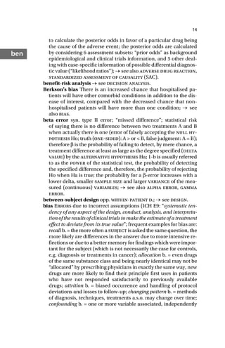 14
ben
to calculate the posterior odds in favor of a particular drug being
the cause of the adverse event; the posterior odds are calculated
by considering 6 assessment subsets: “prior odds” as background
epidemiological and clinical trials information, and 5 other deal-
ing with case-specific information of possible differential diagnos-
tic value (“likelihood ratios”); → see also adverse drug reaction,
standardized assessment of causality (SAC).
benefit-risk analysis → see decision analysis.
Berkson’s bias There is an increased chance that hospitalised pa-
tients will have other comorbid conditions in addition to the dis-
ease of interest, compared with the decreased chance that non-
hospitalised patients will have more than one condition; → see
also bias.
beta error syn. type II error; “missed difference”; statistical risk
of saying there is no difference between two treatments A and B
when actually there is one (error of falsely accepting the null hy-
pothesis Ho; truth (one-sided): A > or < B, false judgment: A = B);
therefore β is the probability of failing to detect, by mere chance, a
treatment difference at least as large as the degree specified (delta
value) by the alternative hypothesis Ha; 1-b is usually referred
to as the power of the statistical test, the probability of detecting
the specified difference and, therefore, the probability of rejecting
Ho when Ha is true; the probability for a β-error increases with a
lower delta, smaller sample size and larger variance of the mea-
sured (continuous) variables; → see also alpha error, gamma
error.
between-subject design opp. within-patient d.; → see design.
bias Errors due to incorrect assumptions (ICH E9: “systematic ten-
dency of any aspect of the design, conduct, analysis, and interpreta-
tion of the results of clinical trials to make the estimate of a treatment
effect to deviate from its true value”; frequent examples for bias are:
recall b. = the more often a subject is asked the same question, the
more likely are differences in the answer due to more intensive re-
flections or due to a better memory for findings which were impor-
tant for the subject (which is not necessarily the case for controls,
e.g. diagnosis or treatments in cancer); allocation b. = even drugs
of the same substance class and being nearly identical may not be
“allocated” by prescribing physicians in exactly the same way, new
drugs are more likely to find their principle first uses in patients
who have not responded satisfactorily to previously available
drugs; attrition b. = biased occurrence and handling of protocol
deviations and losses to follow-up; changing pattern b. = methods
of diagnosis, techniques, treatments a.s.o. may change over time;
confounding b. = one or more variable associated, independently
 