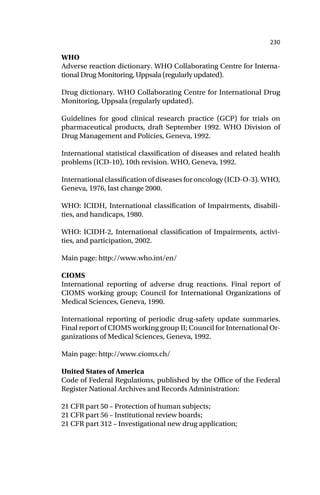 230
WHO
Adverse reaction dictionary. WHO Collaborating Centre for Interna-
tional Drug Monitoring, Uppsala (regularly updated).
Drug dictionary. WHO Collaborating Centre for International Drug
Monitoring, Uppsala (regularly updated).
Guidelines for good clinical research practice (GCP) for trials on
pharmaceutical products, draft September 1992. WHO Division of
Drug Management and Policies, Geneva, 1992.
International statistical classification of diseases and related health
problems (ICD-10), 10th revision. WHO, Geneva, 1992.
International classification of diseases for oncology (ICD-O-3). WHO,
Geneva, 1976, last change 2000.
WHO: ICIDH, International classification of Impairments, disabili-
ties, and handicaps, 1980.
WHO: ICIDH-2, International classification of Impairments, activi-
ties, and participation, 2002.
Main page: http://www.who.int/en/
CIOMS
International reporting of adverse drug reactions. Final report of
CIOMS working group; Council for International Organizations of
Medical Sciences, Geneva, 1990.
International reporting of periodic drug-safety update summaries.
Final report of CIOMS working group II; Council for International Or-
ganizations of Medical Sciences, Geneva, 1992.
Main page: http://www.cioms.ch/
United States of America
Code of Federal Regulations, published by the Office of the Federal
Register National Archives and Records Administration:
21 CFR part 50 – Protection of human subjects;
21 CFR part 56 – Institutional review boards;
21 CFR part 312 – Investigational new drug application;
 