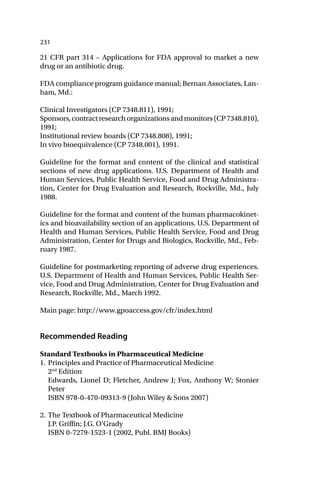 231
21 CFR part 314 – Applications for FDA approval to market a new
drug or an antibiotic drug.
FDA compliance program guidance manual; Bernan Associates, Lan-
ham, Md.:
Clinical Investigators (CP 7348.811), 1991;
Sponsors,contractresearchorganizationsandmonitors(CP7348.810),
1991;
Institutional review boards (CP 7348.808), 1991;
In vivo bioequivalence (CP 7348.001), 1991.
Guideline for the format and content of the clinical and statistical
sections of new drug applications. U.S. Department of Health and
Human Services, Public Health Service, Food and Drug Administra-
tion, Center for Drug Evaluation and Research, Rockville, Md., July
1988.
Guideline for the format and content of the human pharmacokinet-
ics and bioavailability section of an applications. U.S. Department of
Health and Human Services, Public Health Service, Food and Drug
Administration, Center for Drugs and Biologics, Rockville, Md., Feb-
ruary 1987.
Guideline for postmarketing reporting of adverse drug experiences.
U.S. Department of Health and Human Services, Public Health Ser-
vice, Food and Drug Administration, Center for Drug Evaluation and
Research, Rockville, Md., March 1992.
Main page: http://www.gpoaccess.gov/cfr/index.html
Recommended Reading
Standard Textbooks in Pharmaceutical Medicine
1. Principles and Practice of Pharmaceutical Medicine
2nd
Edition
Edwards, Lionel D; Fletcher, Andrew J; Fox, Anthony W; Stonier
Peter
ISBN 978-0-470-09313-9 (John Wiley & Sons 2007)
2. The Textbook of Pharmaceutical Medicine
J.P. Griffin; J.G. O’Grady
ISBN 0-7279-1523-1 (2002, Publ. BMJ Books)
 