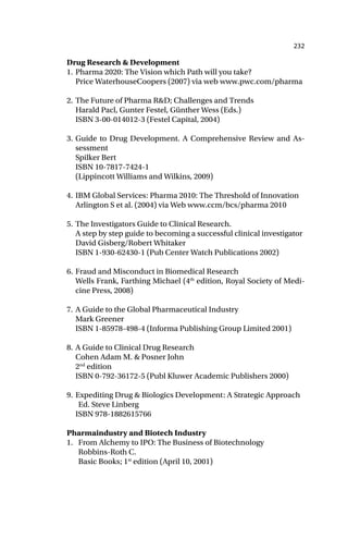 232
Drug Research & Development
1. Pharma 2020: The Vision which Path will you take?
Price WaterhouseCoopers (2007) via web www.pwc.com/pharma
2. The Future of Pharma R&D; Challenges and Trends
Harald Pacl, Gunter Festel, Günther Wess (Eds.)
ISBN 3-00-014012-3 (Festel Capital, 2004)
3. Guide to Drug Development. A Comprehensive Review and As-
sessment
Spilker Bert
ISBN 10-7817-7424-1
(Lippincott Williams and Wilkins, 2009)
4. IBM Global Services: Pharma 2010: The Threshold of Innovation
Arlington S et al. (2004) via Web www.ccm/bcs/pharma 2010
5. The Investigators Guide to Clinical Research.
A step by step guide to becoming a successful clinical investigator
David Gisberg/Robert Whitaker
ISBN 1-930-62430-1 (Pub Center Watch Publications 2002)
6. Fraud and Misconduct in Biomedical Research
Wells Frank, Farthing Michael (4th
edition, Royal Society of Medi-
cine Press, 2008)
7. A Guide to the Global Pharmaceutical Industry
Mark Greener
ISBN 1-85978-498-4 (Informa Publishing Group Limited 2001)
8. A Guide to Clinical Drug Research
Cohen Adam M. & Posner John
2nd
edition
ISBN 0-792-36172-5 (Publ Kluwer Academic Publishers 2000)
9. Expediting Drug & Biologics Development: A Strategic Approach
Ed. Steve Linberg
ISBN 978-1882615766
Pharmaindustry and Biotech Industry
1. From Alchemy to IPO: The Business of Biotechnology
Robbins-Roth C.
Basic Books; 1st
edition (April 10, 2001)
 
