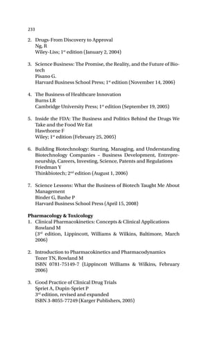 233
2. Drugs-From Discovery to Approval
Ng, R
Wiley-Liss; 1st
edition (January 2, 2004)
3. Science Business: The Promise, the Reality, and the Future of Bio-
tech
Pisano G.
Harvard Business School Press; 1st
edition (November 14, 2006)
4. The Business of Healthcare Innovation
Burns LR
Cambridge University Press; 1st
edition (September 19, 2005)
5. Inside the FDA: The Business and Politics Behind the Drugs We
Take and the Food We Eat
Hawthorne F
Wiley; 1st
edition (February 25, 2005)
6. Building Biotechnology: Starting, Managing, and Understanding
Biotechnology Companies – Business Development, Entrepre-
neurship, Careers, Investing, Science, Patents and Regulations
Friedman Y
Thinkbiotech; 2nd
edition (August 1, 2006)
7. Science Lessons: What the Business of Biotech Taught Me About
Management
Binder G, Bashe P
Harvard Business School Press (April 15, 2008)
Pharmacology & Toxicology
1. Clinical Pharmacokinetics: Concepts & Clinical Applications
Rowland M
(3rd
edition, Lippincott, Williams & Wilkins, Baltimore, March
2006)
2. Introduction to Pharmacokinetics and Pharmacodynamics
Tozer TN, Rowland M
ISBN 0781-75149-7 (Lippincott Williams & Wilkins, February
2006)
3. Good Practice of Clinical Drug Trials
Spriet A, Dupin-Spriet P
3rd
edition, revised and expanded
ISBN 3-8055-77249 (Karger Publishers, 2005)
 