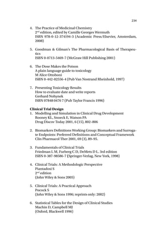 234
4. The Practice of Medicinal Chemistry
2nd
edition, edited by Camille Georges Wermuth
ISBN 978-0-12-374194-3 (Academic Press/Elsevier, Amsterdam,
2008)
5. Goodman & Gilman’s The Pharmacological Basis of Therapeu-
tics
ISBN 0-0713-5469-7 (McGraw Hill Publishing 2001)
6. The Dose Makes the Poison
A plain language guide to toxicology
M Alice Ottoboni
ISBN 0-442-02556-4 (Pub Van Nostrand Rheinhold, 1997)
7. Presenting Toxicology Results
How to evaluate date and write reports
Gerhard Nohynek
ISBN 07848 0476 7 (Pub Taylor Francis 1996)
Clinical Trial Design
1. Modelling and Simulation in Clinical Drug Development
Rooney KL, Snoeck E, Watson PA
Drug Discov Today 2001, 6 (15), 802–806
2. Biomarkers Definitions Working Group: Biomarkers and Surroga-
te Endpoints: Preferred Definitions and Conceptual Framework
Clin Pharmacol Ther 2001, 69 (3), 89–95.
3. Fundamentals of Clinical Trials
Friedman L M, Furberg C D, DeMets D L. 3rd edition
ISBN 0-387-98586-7 (Springer-Verlag, New York, 1998)
4. Clinical Trials: A Methodologic Perspective
Piantadosi S
2nd
edition
(John Wiley & Sons 2005)
5. Clinical Trials: A Practical Approach
Pocock S
(John Wiley & Sons 1996; reprints only: 2002)
6. Statistical Tables for the Design of Clinical Studies
Machin D, Campbell MJ
(Oxford, Blackwell 1996)
 