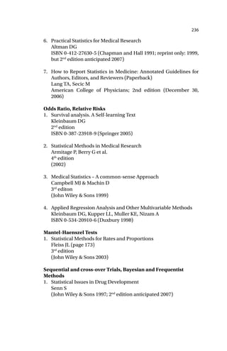 236
6. Practical Statistics for Medical Research
Altman DG
ISBN 0-412-27630-5 (Chapman and Hall 1991; reprint only: 1999,
but 2nd
edition anticipated 2007)
7. How to Report Statistics in Medicine: Annotated Guidelines for
Authors, Editors, and Reviewers (Paperback)
Lang TA, Secic M
American College of Physicians; 2nd edition (December 30,
2006)
Odds Ratio, Relative Risks
1. Survival analysis. A Self-learning Text
Kleinbaum DG
2nd
edition
ISBN 0-387-23918-9 (Springer 2005)
2. Statistical Methods in Medical Research
Armitage P, Berry G et al.
4th
edition
(2002)
3. Medical Statistics – A common-sense Approach
Campbell MJ & Machin D
3rd
editon
(John Wiley & Sons 1999)
4. Applied Regression Analysis and Other Multivariable Methods
Kleinbaum DG, Kupper LL, Muller KE, Nizam A
ISBN 0-534-20910-6 (Duxbury 1998)
Mantel-Haenszel Tests
1. Statistical Methods for Rates and Proportions
Fleiss JL (page 173)
3rd
edition
(John Wiley & Sons 2003)
Sequential and cross-over Trials, Bayesian and Frequentist
Methods
1. Statistical Issues in Drug Development
Senn S
(John Wiley & Sons 1997; 2nd
edition anticipated 2007)
 