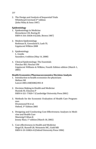 237
2. The Design and Analysis of Sequential Trials
Whitehead J (revised 2nd
edition
(John Wiley & Sons 1997)
Epidemiology
1. Epidemiology in Medicine
Hennekens CH, Buring JE
ISBN 0-316-35636-0 (Little, Brown 1987)
2. Modern Epidemiology
Rothman K, Greenland S, Lash TL
Lippincott Wilkins 2008
3. Epidemiology
L. Gordis
Saunders; 4 edition (May 14, 2008)
4. Clinical Epidemiology: The Essentials
Fletcher RH, Fletcher SW
Lippincott Williams & Wilkins; Fourth Edition edition (March 1,
2005)
Health Economics/Pharmacoeconomics/Decision Analysis
1. Introduction to health economics for physicians
Meltzer MI
Lancet 2001;358(9286):993–8
2. Decision Making in Health and Medicine
Hunink M, Glasziou P
ISBN 0-521-77029-7 (Cambridge University Press 2001)
3. Methods for the Economic Evaluation of Health Care Program-
mes
Drummond M et al.
Oxford, 3rd
Edition 2005
4. Designing and Conducting Cost-Effectiveness Analyses in Medi-
cine and Health Care
Muennig P, Khan K
Jossey-Bass; 1st
edition (March 18, 2002)
5. Cost-effectiveness in Health and Medicine
Siegel JE, Russell LB, Weinstein MC, Gold MR
ISBN 0-19-510824-8 (Oxford University Press 1996)
 