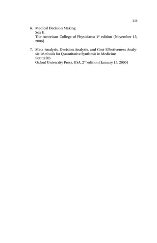 238
6. Medical Decision Making
Sox H.
The American College of Physicians; 1st
edition (November 15,
2006)
7. Meta-Analysis, Decision Analysis, and Cost-Effectiveness Analy-
sis: Methods for Quantitative Synthesis in Medicine
Petitti DB
Oxford University Press, USA; 2nd
edition (January 15, 2000)
 