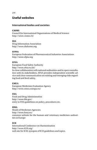 239
Useful websites
International bodies and societies
CIOMS
Council for International Organizations of Medical Science
http://www.cioms.ch/
DIA
Drug Information Association
http://www.diahome.org
EFPIA
European Federation of Pharmaceutical Industries Associations
http://www.efpia.org
EFSA
European Food Safety Authority
http://www.efsa.eu.int/
In close collaboration with national authorities and in open consulta-
tion with its stakeholders, EFSA provides independent scientific ad-
vice and clear communication on existing and emerging risks regard-
ing food and feed safety.
EMEA
European Medicines Evaluation Agency
http://www.emea.europa.eu/
FDA
Food and Drug Administration
http://www.fda.gov/
entry to FDA guidelines on policy, procedures etc.
HMA
Heads of Medicines Agencies
http://www.hma.eu/
common website for the human and veterinary medicines authori-
ties in Europe
ICH
International Conference on Harmonisation
http://www.ICH.org/
web site for ICH; synopsis of ICH guidelines and topics.
 