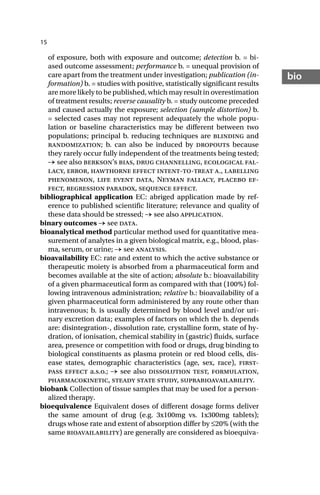 15
bio
of exposure, both with exposure and outcome; detection b. = bi-
ased outcome assessment; performance b. = unequal provision of
care apart from the treatment under investigation; publication (in-
formation) b. = studies with positive, statistically significant results
are more likely to be published, which may result in overestimation
of treatment results; reverse causality b. = study outcome preceded
and caused actually the exposure; selection (sample distortion) b.
= selected cases may not represent adequately the whole popu-
lation or baseline characteristics may be different between two
populations; principal b. reducing techniques are blinding and
randomization; b. can also be induced by dropouts because
they rarely occur fully independent of the treatments being tested;
→ see also berkson’s bias, drug channelling, ecological fal-
lacy, error, hawthorne effect intent-to-treat a., labelling
phenomenon, life event data, Neyman fallacy, placebo ef-
fect, regression paradox, sequence effect.
bibliographical application EC: abriged application made by ref-
erence to published scientific literature; relevance and quality of
these data should be stressed; → see also application.
binary outcomes → see data.
bioanalytical method particular method used for quantitative mea-
surement of analytes in a given biological matrix, e.g., blood, plas-
ma, serum, or urine; → see analysis.
bioavailability EC: rate and extent to which the active substance or
therapeutic moiety is absorbed from a pharmaceutical form and
becomes available at the site of action; absolute b.: bioavailability
of a given pharmaceutical form as compared with that (100%) fol-
lowing intravenous administration; relative b.: bioavailability of a
given pharmaceutical form administered by any route other than
intravenous; b. is usually determined by blood level and/or uri-
nary excretion data; examples of factors on which the b. depends
are: disintegration-, dissolution rate, crystalline form, state of hy-
dration, of ionisation, chemical stability in (gastric) fluids, surface
area, presence or competition with food or drugs, drug binding to
biological constituents as plasma protein or red blood cells, dis-
ease states, demographic characteristics (age, sex, race), first-
pass effect a.s.o.; → see also dissolution test, formulation,
pharmacokinetic, steady state study, suprabioavailability.
biobank Collection of tissue samples that may be used for a person-
alized therapy.
bioequivalence Equivalent doses of different dosage forms deliver
the same amount of drug (e.g. 3x100mg vs. 1x300mg tablets);
drugs whose rate and extent of absorption differ by ≤20% (with the
same bioavailability) are generally are considered as bioequiva-
 