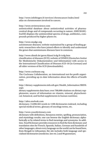 242
http://www.infobiogen.fr/services/chromcancer/index.html
atlas on chromosomes involved in cancer;
http://www.reviewscience.com
antimicrobial database about antimicrobial activities of pharma-
ceutical drugs and of compounds occurring in nature; AMICBASE(-
EssOil) displays the antimicrobial spectra of drugs, antibiotics, com-
pounds produced by higher plants etc.
http://www.madgc.org
autoimmune diseases; website maintained by a group of leading ge-
netic researchers who have joined efforts to identify and understand
the genes that autoimmune diseases have in common;
http://www.dimdi.de/germ/klassi/icdg/fr-icdg.htm
classification of diseases (ICD); website of DIMDI (Deutsches Insitut
für Medizinische Dokumentation und Information) with access to
the International Classification of Diseases ICD-10 (in German) and
all older versions of the ICD (downloadable);
http://www.cochrane.org
The Cochrane Collaboration, an international not-for-profit organi-
zation, providing up-to-date information about the effects of health
care;
http://dietary-supplements.info.nih.gov/Health_Information/IBIDS.
aspx
dietary supplements data base; over 700,000 citations on dietary sup-
plements; source of information on vitamin, mineral, phytochemi-
cal, botanical, and herbal supplements in human nutrition;
http://afen.onelook.com
dictionary; 13,090,565 words in 1100 dictionaries indexed, including
special medical terms, glossary of oncology terms, etc.
http://www.yourdictionary.com
dictionary with definitions, thesaurus entries, spelling, pronunciation,
and etymology results; one can browse the English dictionary alpha-
betically or by related terms to find meanings and synonyms. In addi-
tion, YourDictionary provides resources to find the best dictionary and
translation sites for French, Spanish, Italian, German and hundreds of
other languages; about every language on the world can be found here,
from Bengali to Lithuanian; the site includes both language and spe-
cialised dictionaries (medicine, law etc.) and 96 grammars;
 