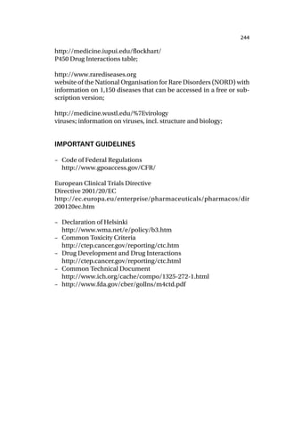 244
http://medicine.iupui.edu/flockhart/
P450 Drug Interactions table;
http://www.rarediseases.org
website of the National Organisation for Rare Disorders (NORD) with
information on 1,150 diseases that can be accessed in a free or sub-
scription version;
http://medicine.wustl.edu/%7Evirology
viruses; information on viruses, incl. structure and biology;
IMPORTANT GUIDELINES
– Code of Federal Regulations
http://www.gpoaccess.gov/CFR/
European Clinical Trials Directive
Directive 2001/20/EC
http://ec.europa.eu/enterprise/pharmaceuticals/pharmacos/dir
200120ec.htm
– Declaration of Helsinki
http://www.wma.net/e/policy/b3.htm
– Common Toxicity Criteria
http://ctep.cancer.gov/reporting/ctc.htm
– Drug Development and Drug Interactions
http://ctep.cancer.gov/reporting/ctc.html
– Common Technical Document
http://www.ich.org/cache/compo/1325-272-1.html
– http://www.fda.gov/cber/gollns/m4ctd.pdf
 