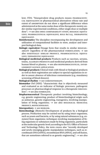 16
bio
lent; FDA: “bioequivalent drug products means pharmaceuti-
cal equivalents or pharmaceutical alternatives whose rate and
extent of absorption do not show a significant difference when
administered at the same molar dose of the therapeutic moiety un-
der similar experimental conditions, either single dose or multiple
dose”; → see also drug comparability study, biologic equiva-
lent, pharmaceutical equivalent, rule /, therapeutic
equivalent.
bioinformatics The discipline encompassing the development and
utilization of computational facilities to store, analyze and inter-
pret biological data.
biologic equivalent Dosage form that results in similar bioavail-
ability regardless of the pharmaceutical formulation; → see
also essentially similar product, pharmaceutical equiva-
lent, therapeutic equivalent.
biological medicinal products Products such as vaccines, serums,
toxins, allergen products and medicinal products derived from
human blood or plasma; → see also biopharmaceutical, estab-
lishment licence application.
biological products Clinical trials with blood or biological products
as well as their registration are subject to special regulations in or-
der to assure absence of infectious contaminants (e.g. mandatory
screening of blood donors).
biological rhythm → see chronotherapy.
biomarker Def (NIH): “characteristic that is objectively measured
and evaluated as an indicator of biologic processes, pathogenic
processes or pharmacological response to a therapeutic interven-
tion”; → see also surrogate.
biopharmaceutical Therapeutic product involving biotechnology,
e.g. genetic engineering; product of biotechnological origin such
as antisense, genetic engineering, transgenics, involving manipu-
lation of living organisms; → see also biological medicinal
product, biotechnology.
biorepository → see biobank.
biotechnology (Biotech) Development of products by a biological
process. Production may be carried out by using intact organisms,
such as yeasts and bacteria, or by using natural substances (e.g. en-
zymes) from organisms; techniques involving manipulation of liv-
ing organisms or substances made by living organisms, particularly
at the molecular genetic level; according to the U.S. Office of Science
and Technology Policy, the term covers also “recently developed
and newly emerging genetic manipulation techniques, such as re-
combinant DNA (rDNA), recombinant RNA (rRNA), and cell fusion,
that are sometimes referred to as genetic engineering”; → see also
 