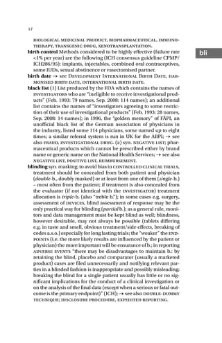 17
bli
biological medicinal product, biopharmaceutical, immuno-
therapy, transgenic drug, xenotransplantation.
birth control Methods considered to be highly effective (failure rate
<1% per year) are the following (ICH consensus guideline CPMP/
ICH286/95): implants, injectables, combined oral contraceptives,
some IUDs, sexual abstinence or vasectomised partner.
birth date → see Development International Birth Date, har-
monised birth date, international birth date.
black list (1) List produced by the FDA which contains the names of
investigators who are “ineligible to receive investigational prod-
ucts” (Feb. 1993: 79 names, Sep. 2008: 114 names); an additional
list contains the names of “investigators agreeing to some restric-
tion of their use of investigational products” (Feb. 1993: 28 names,
Sep. 2008: 14 names); in 1996, the “golden memory” of FÄPI, an
unofficial black list of the German association of physicians in
the industry, listed some 114 physicians, some named up to eight
times; a similar referral system is run in UK for the ABPI; → see
also fraud, investigational drug. () syn. negative list; phar-
maceutical products which cannot be prescribed either by brand
name or generic name on the National Health Services; → see also
negative list, positive list, reimbursement.
blinding syn. masking; to avoid bias in controlled clinical trials,
treatment should be concealed from both patient and physician
(double-b., doubly masked) or at least from one of them (single-b.)
– most often from the patient; if treatment is also concealed from
the evaluator (if not identical with the investigator) treatment
allocation is triple-b. (also “treble b.”); in some cases e.g. surgery,
assessment of devices, blind assessment of response may be the
only practical way for blinding (partial b.); as a general rule, moni-
tors and data management must be kept blind as well; blindness,
however desirable, may not always be possible (tablets differing
e.g. in taste and smell, obvious treatment/side effects, breaking of
codes a.s.o.) especially for long lasting trials; the “weaker” the end-
points (i.e. the more likely results are influenced by the patient or
physician) the more important will be ensurance of b.; in reporting
adverse events “there may be disadvantages to maintain b.: by
retaining the blind, placebo and comparator (usually a marketed
product) cases are filed unnecessarily and notifying relevant par-
ties in a blinded fashion is inappropriate and possibly misleading;
breaking the blind for a single patient usually has little or no sig-
nificant implications for the conduct of a clinical investigation or
on the analysis of the final data (except when a serious or fatal out-
come is the primary endpoint)” (ICH); → see also double-dummy
technique; disclosure procedure, expedited reporting.
 