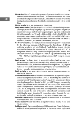 18
blo
block size Size of consecutive groups of patients in which random-
ization to treatments is balanced i.e. for each treatment the same
number of subjects is foreseen; b.s. should not exceed 25% of the
total patient number and should also not be too small (< 6) to avoid
bias.
blood products → see biological products.
body-mass-index (BMI) syn. quetelet-index; for calculating the ide-
al weight; BMI = body weight (in kg) divided by (height ∞ height) (in
square m) should be between (depending on age and sex) around
20 to 25; example: w = 76 kg, h = 1.82 m; 1.82 ∞ 1.82 = 3.3; 76/3.3 = 23;
common categories are: underweight <18.5, normal 18.5–24.9, over-
weight 25.0–29.9, obese 30.0 and more; → see also broca-formula,
lorentz-formula, waist circumference, weight.
body surface (BSA) The body surface area a (in m2
) can be calculated
by the following formula of Du Bois and Du Bois: log a = 0.425 log
w (body weight in kg) + 0.725 log h (body height in cm) – 2.144;
the standard value for a man with 70 kg and 180 cm is 1.73 m2
. A
simplified formula, only valid for well-proportioned infants and
children between the weights of 3 and 30 kg, is the following: BSA
= (Wt. + 4)/30, weight being in kilograms and BSA being in square
meters.
body water The body water is about 60% of the body weight, ap-
proximately 42 liters in an average 70-kg adult (plasma volume 3L,
blood volume 5.5L, extracellular fluids outside plasma 12L); higher
values of b.w. are found in infants (77%) and lower in elderly sub-
jects; → see also adme, geriatric evaluations.
body weight → see body-mass-index, broca-formula, lorentz-
formula, weight.
Bonferroni correction In order to avoid errors by repeated signifi-
cance testing the significance level is divided by the number of
comparisons (“Hochberg correction”; e.g. if five analyses are done
the significance level should be 0.01 i.e. 0.05/5); more correct, the
alpha (type I) error rate increases, if a p-value of 5% is accepted,
after 5 independent and repeated tests to: (1 – (0.95)5
) = 0.2262 or
23%; the B. inequality states that the experiment-wise error rate
cannot exceed the sum of the error rates of each test considered
individually; apart from the B. correction, other formula for cor-
rections for multiple tests exist; → see also interim analysis.
boundary value Value that corresponds to a minimum or maximum
value specified for a variable.
brand name Usually based on a registered trade mark; → see also
trade name.
bridging study Agreement between ICH-countries: Phase I pharma-
cokinetic data generated anywhere in the three main regions of
 
