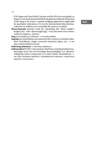19
bul
ICH, Japan and Asia Pacific, Europe and the USA are acceptable, as
long as it can be demonstrated that the pharmacokinetic behaviour
of the drug is the same; a similar bridging approach is applicable
for paediatric indications, if it can be demonstrated that pharma-
cokinetics in children are essentially the same as in adults.
Broca-formula formula used for calculating the “ideal weight”:
height (cm) – 100 = ideal weight (kg); → see also body mass index,
lorentz formula, weight.
bug error (fault) in a software; → see also error.
bug log List of problems encountered with a system; it includes date/
time of problems, origin, corrective measures taken, etc.; → see
also computerised system.
bulk drug substance → see bulk product.
bulk product EC (IV): “any product which has completed all process-
ing stages up to, but not including, final packaging” (i.e. pharma-
cologically active component of a drug before formulation); →
see also finished product, intermediate product, medicinal
product, packaging.
 