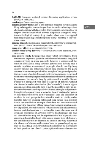 21
cas
CAPLAR Computer assisted product licensing application review
(USA); → see canda.
carcinogen Cancer-causing agent.
carcinogenicity tests Such t. are normally required for substances
likely to be applied in man longer than 3 months or having a close
chemical analogy with known (co-)carcinogenic compounds or in
respect to substances which showed suspicious changes in long-
term toxicological, mutagenicity or other short term tests; typical
tests may require e.g. 500 rats exposed over 24 months; → see tox-
icity tests.
cardiac index hemodynamic parameter (L/min)/(m2); normal val-
ues: 2.6–4.2 L/min; → see also ejection fraction.
carry-over effect → see sequence effect.
carrier-based drug delivery → see drug delivery systems, for-
mulation.
case-control study Retrospective study which investigates, from
outcome to exposure, potential associations between a drug and
adverse events or, more generally, between a variable and the
onset of a disease; a study in which patients who already have a
certain condition are compared to people who do not. E.g: lung
cancer patients are asked how much they smoked in the past;
answers are then compared with a sample of the general popula-
tion; c.c.s. are often the design of choice when outcome is rare and
when random sampling is therefore far less efficient than selection
by outcome; the use of a drug by patients with a specific disease
(“cases”) is compared with that of a group of patients without
the disease but otherwise similar (the “controls”); if use is higher
among cases than controls, then it may be possible to infer an as-
sociation between the drug and the disease; example: subjects suf-
fering from lung cancer are selected as “cases” and another group
of non-diseased subjects as the “controls”; than the frequency of
smokers in both groups is determined in order to clarify a rela-
tionship between smoking habits and lung cancer (in a cohort
study one would draw a sample of smokers and nonsmokers and
compare the frequency of lung cancer); advantages: smaller num-
ber of patients, shorter duration, reduced costs; can elucidate risk
factors; useful when there is considerable latency between use of
drug and emergence of adverse events; disadvantages are bias
as: selected cases may not be representative but a specific sub-
group (e.g. hospitalised and with a more severe form of disease),
the controls may not be identical to cases in any way other than
the absence of disease, collection of data on preceding drug use
may be biased (e.g. women with breast cancer may be more aware
of their previous use of oral contraceptives than non-breast can-
 
