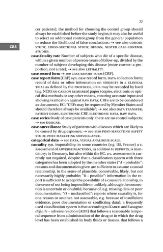 22
cas
cer patients); the method for choosing the control group should
always be established before the study begins; it may also be useful
to select an additional control group from the general population
to reduce the likelihood of false conclusions; → see also cohort
study, cross-sectional study, design, nested case-control
studies.
case-fatality rate Number of subjects who die of a specific disease,
within a given number of person-years of follow-up, divided by the
number of subjects developing this disease (more correct: a pro-
portion, not a rate); → see also lethality.
case record form → see case report form (CRF).
case report form (CRF) syn. case record form, data collection form;
record of data or other information on subjects in a clinical
trial as defined by the protocol; data may be recorded by hard
(e.g. NCR (no carbon required) paper) copies, electronic or opti-
cal disk methods or any other means, ensuring accurate input and
allowing verification against raw data; CRFs are to be considered
as documents; EC: “CRFs may be requested by Member States and
should therefore always be available”; → see also data transfer,
patient diary, electronic CRF, electronic data, raw data.
case series Study of case patients only; there are no control subjects;
→ see designe.
case-surveillance Study of patients with diseases which are likely to
be caused by drug exposure; → see also post-marketing safety
study, post-marketing surveillance.
categorical data → see data, visual analogue scale.
causality syn. imputability; in some countries (e.g. US, France) a c.
assessment of adverse reactions, in addition to reports, is man-
datory; in Germany, but also within the EC, a c. assessment is cur-
rently not required, despite that a classification system with three
categories has been adopted by the member states (“A – probable”:
reasons and documentation given are sufficient to assume a causal
relationship, in the sense of plausible, conceivable, likely, but not
necessarily highly probable; “B – possible”: information in the re-
port is sufficient to accept the possibility of a causal relationship, in
the sense of not being impossible or unlikely, although the connec-
tion is uncertain or doubtful, because of, e.g. missing data or poor
documentation; “O – unclassified”: reports where causality is, for
one reason or another, not assessable, e.g. because of insufficient
evidence, poor documentation or conflicting data); a frequently
used classification system is that according to Karch and Lasagna:
definite = adverse reaction (ADR) that follows a reasonable tempo-
ral sequence from administration of the drug or in which the drug
level has been established in body fluids or tissues, that follows a
 