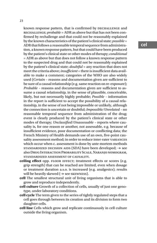 23
cel
known response pattern, that is confirmed by dechallenge and
rechallenge; probable = ADR as above but that has not been con-
firmed by rechallenge and that could not be reasonably explained
by the known characteristics of the patient’s clinical state; possible =
ADR that follows a reasonable temporal sequence from administra-
tion, a known response pattern, but that could have been produced
by the patient’s clinical state or other modes of therapy; conditional
= ADR as above but that does not follow a known response pattern
to the suspected drug and that could not be reasonably explained
by the patient’s clinical state; doubtful = any reaction that does not
meet the criteria above; insufficient = there is insufficient data avail-
able to make a comment; categories of the WHO are also widely
used (Certain – reasons and documentation given are sufficient to
be sure of a causal relationship (e.g. same reaction on re-exposure);
Probable – reasons and documentation given are sufficient to as-
sume a causal relationship, in the sense of plausible, conceivable,
likely, but not necessarily highly probable; Possible – information
in the report is sufficient to accept the possibility of a causal rela-
tionship, in the sense of not being impossible or unlikely, although
the connection is uncertain or doubtful; Impossible/Unrelated – no
reasonable temporal sequence from administration of the drug;
event is clearly produced by the patient’s clinical state or other
modes of therapy; Unclassified/Unassessable – reports where cau-
sality is, for one reason or another, not assessable, e.g. because of
insufficient evidence, poor documentation or conflicting data; the
French Ministry of Health demands use of an own, five-point cau-
sality assessment method; in order to reduce inter-rater variances
which occur when c. assessment is done by ante mortem methods
standardized decision aids (SDA) have been developed; → see
alsoDrugInteractionProbabilityScale,Naranjonomogram,
standardized assessment of causality.
ceiling effect opp. floor effect; treatment effects or scores (e.g.
grip strength) that can be reached are limited, even when dosage
or treatment duration a.s.o. is increased (e.g. analgesics); results
will be heavily skewed (→ see skewness).
cell The smallest structural unit of living organisms that is able to
grow and reproduce independently.
cell culture Growth of a collection of cells, usually of just one geno-
type, under laboratory conditions.
cell cycle The term given to the series of tightly regulated steps that a
cell goes through between its creation and its division to form two
daughter cells.
cell line Cells which grow and replicate continuously in cell culture
outside the living organism.
 