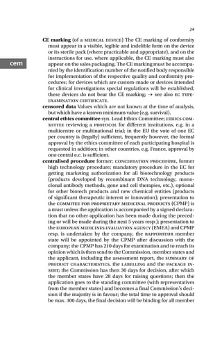 24
cem
CE marking (of a medical device) The CE marking of conformity
must appear in a visible, legible and indelible form on the device
or its sterile pack (where practicable and appropriate), and on the
instructions for use. where applicable, the CE marking must also
appear on the sales packaging. The CE marking must be accompa-
nied by the identification number of the notified body responsible
for implementation of the respective quality and conformity pro-
cedures; for devices which are custom-made or devices intended
for clinical investigations special regulations will be established;
these devices do not bear the CE marking; → see also ec type-
examination certificate.
censored data Values which are not known at the time of analysis,
but which have a known minimum value (e.g. survival).
central ethics committee syn. Lead Ethics Committee; ethics com-
mittee reviewing a protocol for different institutions, e.g. in a
multicentre or multinational trial; in the EU the vote of one EC
per country is (legally) sufficient, frequently however, the formal
approval by the ethics committee of each participating hospital is
requested in addition; in other countries, e.g. France, approval by
one central e.c. is sufficient.
centralised procedure former: concertation procedure, former
high technology procedure; mandatory procedure in the EC for
getting marketing authorization for all biotechnology products
(products developed by recombinant DNA technology, mono-
clonal antibody methods, gene and cell therapies, etc.), optional
for other biotech products and new chemical entities (products
of significant therapeutic interest or innovation); presentation to
the commitee for proprietary medicinal products (CPMP) is
a must unless the application is accompanied by a signed declara-
tion that no other application has been made during the preced-
ing or will be made during the next 5 years resp.); presentation to
the european medicines evaluation agency (EMEA) and CPMP
resp. is undertaken by the company, the rapporteur member
state will be appointed by the CPMP after discussion with the
company; the CPMP has 210 days for examination and to reach its
opinion which is then send to the Commission, member states and
the applicant, including the assessment report, the summary of
product characteristics, the labelling and the package in-
sert; the Commission has then 30 days for decision, after which
the member states have 28 days for raising questions; then the
application goes to the standing committee (with representatives
from the member states) and becomes a final Commission’s deci-
sion if the majority is in favour; the total time to approval should
be max. 300 days, the final decision will be binding for all member
 