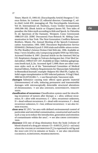 27
cle
Times. March 15, 1995:A3. (Encyclopedia Article) Sturgeon T. Sci-
ence fiction. In: Lorimer LT, editorial director; Cummings C, ed-
in-chief; Leish KW, managing ed. The Encyclopedia Americana.
Vol 24. International ed. Danbury, Conn: Grolier Incorporated;
1995:390–392. (Book Article or Chapter) James NE. Two sides of
paradise: the Eden myth according to Kirk and Spock. In: Palumbo
D, ed. Spectrum of the Fantastic. Westport, Conn: Greenwood;
1988:219–223. (ERIC Document) Fuss-Reineck M. Sibling Com-
munication in Star Trek: The Next Generation: Conflicts Between
Brothers. Miami, Fla: Annual Meeting of the Speech Communi-
cation Association; 1993. ERIC Document Reproduction Service
ED364932. (Website) Lynch T. DSN trials and tribble-ations review.
Psi Phi: Bradley’s Science Fiction Club Web site. 1996. Available at:
http://www.bradley.edu/campusorg/psiphi/DS9/ep/503r.htm.
Accessed October 8, 1997. (Journal Article on the Internet) McCoy
LH. Respiratory changes in Vulcans during pon farr. J Extr Med [se-
rial online]. 1999;47:237–247. Available at: http://infotrac.galegroup.
com/itweb/nysl_li_liu. Accessed April 7,1999; there are other com-
mon styles such as of the “International Committee of Medical
Journal Editors, Uniform Requirements for Manuscripts Submitted
to Biomedical Journals”
, example: Halpern SD, Ubel PA, Caplan AL.
Solid-organ transplantation in HIV-infected patients. N Engl J Med.
2002 Jul 25;347(4):284–7.; → see Havard style, Vancouver style.
clastogen Substance causing toxic effects upon genetic material
(chromosomes) of cells, inducing permanent and transmissible
damages with microscopically detectable structural alterations
of chromosomes; → see also aneugen, genotoxicity, toxicity
tests.
classification of recurrence Classification system used for describ-
ing recurrence of tumors after therapy: a = alive, without recur-
rence, B = alive with recurrence, C = alive, recurrence unknown,
D = dead without recurrence, E = dead with recurrence, F = dead,
recurrence unknown, G = lost, without recurrence; → see also tu-
mor staging.
clean area EC (IV): “an area with defined environmental control of
particulate and microbial contamination, constructed and used in
such a way as to reduce the introduction, generation and retention
of contaminants within the area”; → see also cross contamina-
tion.
clearance (Cl) rate of drug elimination from the body (volume of
blood cleared of a drug per minute: Cl = 0.693 (Vd
)/(t½) = ml/min)
where the volume of distribution (Vd
) is expressed in ml/kg and
the half-life (t½) in minutes or hours; → see also creatinine
clearance, elimination, pharmacokinetic.
 