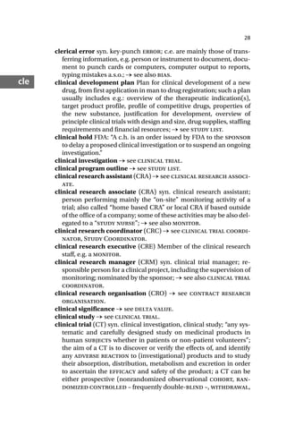 28
cle
clerical error syn. key-punch error; c.e. are mainly those of trans-
ferring information, e.g. person or instrument to document, docu-
ment to punch cards or computers, computer output to reports,
typing mistakes a.s.o.; → see also bias.
clinical development plan Plan for clinical development of a new
drug, from first application in man to drug registration; such a plan
usually includes e.g.: overview of the therapeutic indication(s),
target product profile, profile of competitive drugs, properties of
the new substance, justification for development, overview of
principle clinical trials with design and size, drug supplies, staffing
requirements and financial resources; → see study list.
clinical hold FDA: “A c.h. is an order issued by FDA to the sponsor
to delay a proposed clinical investigation or to suspend an ongoing
investigation.”
clinical investigation → see clinical trial.
clinical program outline → see study list.
clinical research assistant (CRA) → see clinical research associ-
ate.
clinical research associate (CRA) syn. clinical research assistant;
person performing mainly the “on-site” monitoring activity of a
trial; also called “home based CRA” or local CRA if based outside
of the office of a company; some of these activities may be also del-
egated to a “study nurse”; → see also monitor.
clinical research coordinator (CRC) → see clinical trial coordi-
nator, Study Coordinator.
clinical research executive (CRE) Member of the clinical research
staff, e.g. a monitor.
clinical research manager (CRM) syn. clinical trial manager; re-
sponsible person for a clinical project, including the supervision of
monitoring; nominated by the sponsor; → see also clinical trial
coordinator.
clinical research organisation (CRO) → see contract research
organisation.
clinical significance → see delta value.
clinical study → see clinical trial.
clinical trial (CT) syn. clinical investigation, clinical study; “any sys-
tematic and carefully designed study on medicinal products in
human subjects whether in patients or non-patient volunteers”;
the aim of a CT is to discover or verify the effects of, and identify
any adverse reaction to (investigational) products and to study
their absorption, distribution, metabolism and excretion in order
to ascertain the efficacy and safety of the product; a CT can be
either prospective (nonrandomized observational cohort, ran-
domized controlled – frequently double-blind –, withdrawal,
 