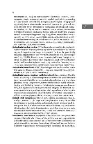 29
cli
rechallenge, etc.) or retrospective (historical control, case-
control study, cross-sectional study); activities concerning
CTs are usually divided into 4 stages: a planning or set-up phase,
requiring about a few weeks to several months for protocol and
case record form preparation, packaging, labelling and regula-
tory review incl. by an ethical committee, a patient treatment or
monitoring phase (including follow-up) and finally the analysis
as well as the reporting phase, requiring also a few weeks to several
months for data clean-up, quality assurance, statistical analy-
sis and report writing; → see also design, medical office trial,
megatrial, multicentre trial, non-alpha site, postmarket-
ing surveillance, run-in phase.
clinical trial authorisation (CTA) Formal approval to do studies; in
some countries formal approval by health authorities to do studies
esp. with experimental drugs is requested (at least for genetically
modified organisms or the very first application of a new drug in
man), e.g. US, UK, France, most countries in Eastern Europe a.s.o.;
other countries have less strict regulations and only notification
to the health authority is necessary, e.g. Australia, Germany a.s.o.;
→ see also clinical trial certificate, clinical trial exemption.
clinical trial certificate (CTC) Formal approval to do studies in the
UK; valid for 2 years, renewable; → see also clinical trial autho-
risation, clinical trial exemption.
clinical trial compensation guidelines Guidelines produced by the
ABPI; according to which compensation should be paid when the
injury was attributable to the medicinal product or any procedure
provided for by the protocol, for the more serious injury of an en-
during and disabling character (not for temporary pain or discom-
fort), for injuries caused by procedures adopted to deal with ad-
verse reactions to a product under trial, regardless of whether the
reaction was foreseeable or predictable or whether the patient is
able to prove negligence of the company; → see also insurance.
clinical trial coordinator (CTC) syn. clinical coordinator, trial c.,
study c., research c.; in large and complex trials it may be suitable
to nominate a person acting as liaison between sponsor and in-
vestigator and for administrative responsibilities, e.g. who coor-
dinates dates for visits, investigations a.s.o. but reviews also data
and records before monitor’s visit; → see also clinical research
manager, study coordinator, study nurse.
clinical trial data base (CTDB) Public data base that lists planned or
ongoing clinical trials; editors of biomedical journals request that a
clinical trial has been listed in a CTDB in order to be considered for
publication (International Committee of Medical Journal Editors:
Uniform requirements for manuscripts submitted to biomedical
 