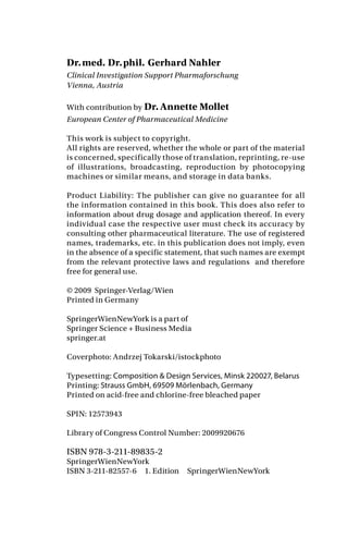 Dr.med. Dr.phil. Gerhard Nahler
Clinical Investigation Support Pharmaforschung
Vienna, Austria
With contribution by Dr. Annette Mollet
European Center of Pharmaceutical Medicine
This work is subject to copyright.
All rights are reserved, whether the whole or part of the material
is concerned, specifically those of translation, reprinting, re-use
of illustrations, broadcasting, reproduction by photocopying
machines or similar means, and storage in data banks.
Product Liability: The publisher can give no guarantee for all
the information contained in this book. This does also refer to
information about drug dosage and application thereof. In every
individual case the respective user must check its accuracy by
consulting other pharmaceutical literature. The use of registered
names, trademarks, etc. in this publication does not imply, even
in the absence of a specific statement, that such names are exempt
from the relevant protective laws and regulations and therefore
free for general use.
© 2009 Springer-Verlag/Wien
Printed in Germany
SpringerWienNewYork is a part of
Springer Science + Business Media
springer.at
Coverphoto: Andrzej Tokarski/istockphoto
Typesetting: Composition & Design Services, Minsk 220027, Belarus
Printing: Strauss GmbH, 69509 Mörlenbach, Germany
Printed on acid-free and chlorine-free bleached paper
SPIN: 12573943
Library of Congress Control Number: 2009920676
ISBN 978-3-211-89835-2
SpringerWienNewYork
ISBN 3-211-82557-6 1. Edition SpringerWienNewYork
 