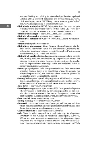 30
cli
journals: Writing and editing for biomedical publication; updated
October 2007); accepted databases are: www.actr.org.au, www.
clinicaltrials.gov, www.ISRCTN.org, www.umin.ac.jp/ctr/index/
htm, www.trialregister.nl; → see also data base.
clinical trial exemption (CTX) Exemption from the need to gain
formal approval to perform clinical studies in the UK; → see also
clinical trial authorisation, clinical trial certificate.
clinical trial manager → see clinical research manager.
clinical trial manual → see trial master file.
clinical trial notification (CTN) → see clinical trial authorisa-
tion.
clinical trial report → see report.
clinical trial status report Gives (in case of a multicentre trial for
each centre) the current status of a particular trial, including de-
tails on the number of patients recruited/completed/lost, serious
adverse events, a.s.o.; → see also report.
clinical trial supplies Test and comparator substances for a specific
trial, usually produced and labelled by the production unit of the
sponsor company; in some countries there exist specific regula-
tions for importation of test drugs; → see also blinding, double-
dummy technique, labelling.
clone A group of genes, cells, or organisms derived from a common
ancestor. Because there is no combining of genetic material (as
in sexual reproduction), the members of the clone are genetically
identical or nearly identical to the parent.
cloning Technique of reproducing organisms with identical proper-
ties;cloningofanimalsinvolvesreplacingthenucleusofanembryo
with that of a cell of another animal; → see also gene therapy.
close down → see termination visit.
closed system opposite to open system; FDA: “computerized system
whereby access is controlled by persons responsible for the con-
tent of electronic records that are on the system”; → see also
open systems, electronic signature, computerised system.
close out visit → see termination visit.
closing meeting → see exit interview, audit.
clusters Occurrence of “more cases than expected” in space and time
which may indicate that an etiological factor was introduced into
the environment; → see also incidence rate.
Cockcroft formula → see creatinine clearance.
code Numeric value assigned to textual data; e.g. for diagnoses:
SNOMED (of the College of American Pathologists), ICD- c.,
ICD- c., read clinical classification for diagnoses, signs,
symptoms and history; for adverse events: who-adverse reac-
tion terminology/who-adverse reaction dictionary or FDA’s
 