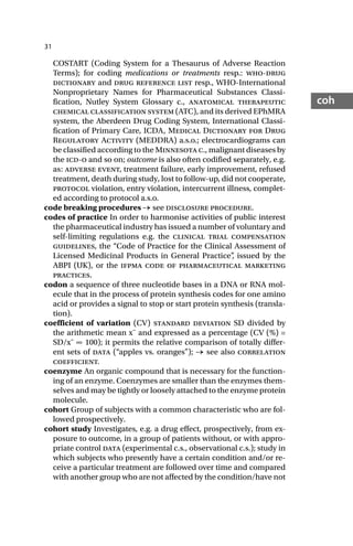 31
coh
COSTART (Coding System for a Thesaurus of Adverse Reaction
Terms); for coding medications or treatments resp.: who-drug
dictionary and drug reference list resp., WHO-International
Nonproprietary Names for Pharmaceutical Substances Classi-
fication, Nutley System Glossary c., anatomical therapeutic
chemical classification system (ATC), and its derived EPhMRA
system, the Aberdeen Drug Coding System, International Classi-
fication of Primary Care, ICDA, Medical Dictionary for Drug
Regulatory Activity (MEDDRA) a.s.o.; electrocardiograms can
be classified according to the Minnesota c., malignant diseases by
the icd-o and so on; outcome is also often codified separately, e.g.
as: adverse event, treatment failure, early improvement, refused
treatment, death during study, lost to follow-up, did not cooperate,
protocol violation, entry violation, intercurrent illness, complet-
ed according to protocol a.s.o.
code breaking procedures → see disclosure procedure.
codes of practice In order to harmonise activities of public interest
the pharmaceutical industry has issued a number of voluntary and
self-limiting regulations e.g. the clinical trial compensation
guidelines, the “Code of Practice for the Clinical Assessment of
Licensed Medicinal Products in General Practice”
, issued by the
ABPI (UK), or the ifpma code of pharmaceutical marketing
practices.
codon a sequence of three nucleotide bases in a DNA or RNA mol-
ecule that in the process of protein synthesis codes for one amino
acid or provides a signal to stop or start protein synthesis (transla-
tion).
coefficient of variation (CV) standard deviation SD divided by
the arithmetic mean x¯ and expressed as a percentage (CV (%) =
SD/x¯ ∞ 100); it permits the relative comparison of totally differ-
ent sets of data (“apples vs. oranges”); → see also correlation
coefficient.
coenzyme An organic compound that is necessary for the function-
ing of an enzyme. Coenzymes are smaller than the enzymes them-
selves and may be tightly or loosely attached to the enzyme protein
molecule.
cohort Group of subjects with a common characteristic who are fol-
lowed prospectively.
cohort study Investigates, e.g. a drug effect, prospectively, from ex-
posure to outcome, in a group of patients without, or with appro-
priate control data (experimental c.s., observational c.s.); study in
which subjects who presently have a certain condition and/or re-
ceive a particular treatment are followed over time and compared
with another group who are not affected by the condition/have not
 