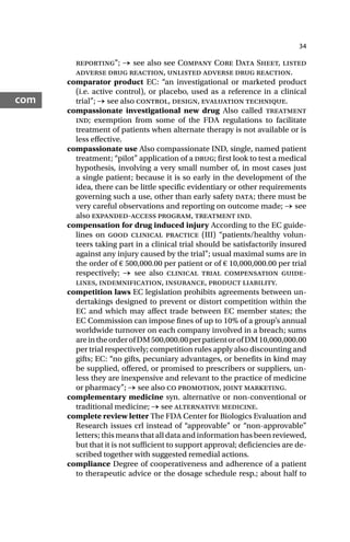 34
com
reporting”; → see also see Company Core Data Sheet, listed
adverse drug reaction, unlisted adverse drug reaction.
comparator product EC: “an investigational or marketed product
(i.e. active control), or placebo, used as a reference in a clinical
trial”; → see also control, design, evaluation technique.
compassionate investigational new drug Also called treatment
ind; exemption from some of the FDA regulations to facilitate
treatment of patients when alternate therapy is not available or is
less effective.
compassionate use Also compassionate IND, single, named patient
treatment; “pilot” application of a drug; first look to test a medical
hypothesis, involving a very small number of, in most cases just
a single patient; because it is so early in the development of the
idea, there can be little specific evidentiary or other requirements
governing such a use, other than early safety data; there must be
very careful observations and reporting on outcome made; → see
also expanded-access program, treatment ind.
compensation for drug induced injury According to the EC guide-
lines on good clinical practice (III) “patients/healthy volun-
teers taking part in a clinical trial should be satisfactorily insured
against any injury caused by the trial”; usual maximal sums are in
the order of € 500,000.00 per patient or of € 10,000,000.00 per trial
respectively; → see also clinical trial compensation guide-
lines, indemnification, insurance, product liability.
competition laws EC legislation prohibits agreements between un-
dertakings designed to prevent or distort competition within the
EC and which may affect trade between EC member states; the
EC Commission can impose fines of up to 10% of a group’s annual
worldwide turnover on each company involved in a breach; sums
areintheorderofDM500,000.00perpatientorofDM10,000,000.00
per trial respectively; competition rules apply also discounting and
gifts; EC: “no gifts, pecuniary advantages, or benefits in kind may
be supplied, offered, or promised to prescribers or suppliers, un-
less they are inexpensive and relevant to the practice of medicine
or pharmacy”; → see also co promotion, joint marketing.
complementary medicine syn. alternative or non-conventional or
traditional medicine; → see alternative medicine.
complete review letter The FDA Center for Biologics Evaluation and
Research issues crl instead of “approvable” or “non-approvable”
letters; this means that all data and information has been reviewed,
but that it is not sufficient to support approval; deficiencies are de-
scribed together with suggested remedial actions.
compliance Degree of cooperativeness and adherence of a patient
to therapeutic advice or the dosage schedule resp.; about half to
 